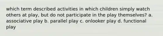 which term described activities in which children simply watch others at play, but do not participate in the play themselves? a. associative play b. parallel play c. onlooker play d. functional play