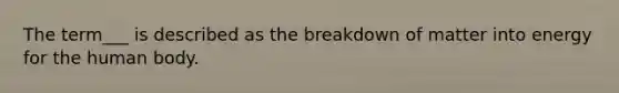 The term___ is described as the breakdown of matter into energy for the human body.