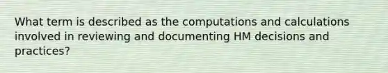 What term is described as the computations and calculations involved in reviewing and documenting HM decisions and practices?