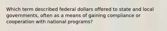 Which term described federal dollars offered to state and local governments, often as a means of gaining compliance or cooperation with national programs?