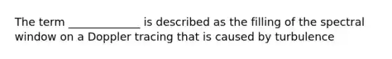 The term _____________ is described as the filling of the spectral window on a Doppler tracing that is caused by turbulence