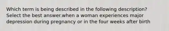 Which term is being described in the following description? Select the best answer.when a woman experiences major depression during pregnancy or in the four weeks after birth