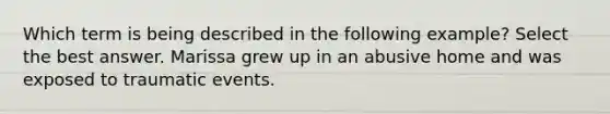 Which term is being described in the following example? Select the best answer. Marissa grew up in an abusive home and was exposed to traumatic events.