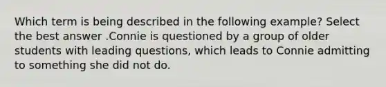 Which term is being described in the following example? Select the best answer .Connie is questioned by a group of older students with leading questions, which leads to Connie admitting to something she did not do.