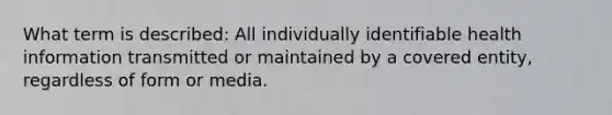 What term is described: All individually identifiable health information transmitted or maintained by a covered entity, regardless of form or media.