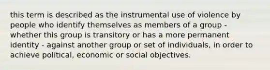 this term is described as the instrumental use of violence by people who identify themselves as members of a group - whether this group is transitory or has a more permanent identity - against another group or set of individuals, in order to achieve political, economic or social objectives.