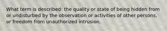 What term is described: the quality or state of being hidden from or undisturbed by the observation or activities of other persons, or freedom from unauthorized intrusion.