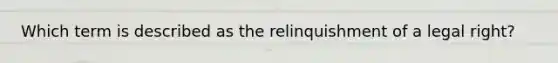 Which term is described as the relinquishment of a legal right?