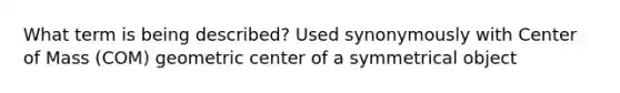 What term is being described? Used synonymously with Center of Mass (COM) geometric center of a symmetrical object