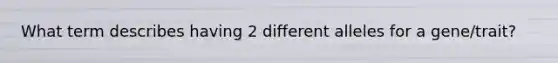 What term describes having 2 different alleles for a gene/trait?