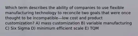 Which term describes the ability of companies to use flexible manufacturing technology to reconcile two goals that were once thought to be incompatible—low cost and product customization? A) mass customization B) variable manufacturing C) Six Sigma D) minimum efficient scale E) TQM