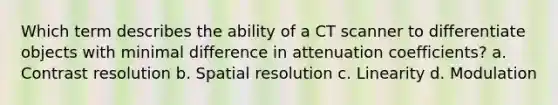 Which term describes the ability of a CT scanner to differentiate objects with minimal difference in attenuation coefficients? a. Contrast resolution b. Spatial resolution c. Linearity d. Modulation