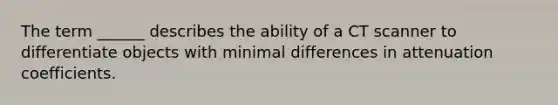 The term ______ describes the ability of a CT scanner to differentiate objects with minimal differences in attenuation coefficients.