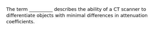 The term __________ describes the ability of a CT scanner to differentiate objects with minimal differences in attenuation coefficients.