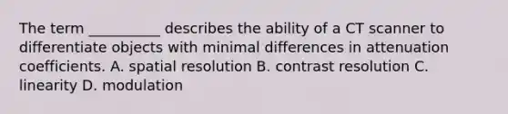 The term __________ describes the ability of a CT scanner to differentiate objects with minimal differences in attenuation coefficients. A. spatial resolution B. contrast resolution C. linearity D. modulation