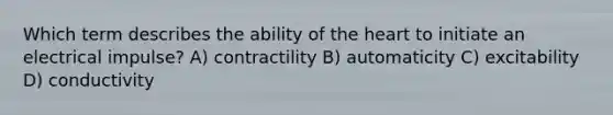 Which term describes the ability of the heart to initiate an electrical impulse? A) contractility B) automaticity C) excitability D) conductivity