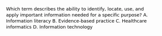 Which term describes the ability to identify, locate, use, and apply important information needed for a specific purpose? A. Information literacy B. Evidence-based practice C. Healthcare informatics D. Information technology