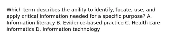 Which term describes the ability to identify, locate, use, and apply critical information needed for a specific purpose? A. Information literacy B. Evidence-based practice C. Health care informatics D. Information technology