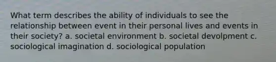 What term describes the ability of individuals to see the relationship between event in their personal lives and events in their society? a. societal environment b. societal devolpment c. sociological imagination d. sociological population