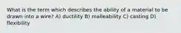 What is the term which describes the ability of a material to be drawn into a wire? A) ductility B) malleability C) casting D) flexibility