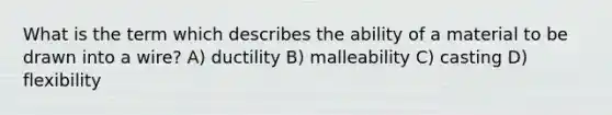 What is the term which describes the ability of a material to be drawn into a wire? A) ductility B) malleability C) casting D) flexibility