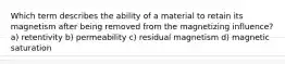 Which term describes the ability of a material to retain its magnetism after being removed from the magnetizing influence? a) retentivity b) permeability c) residual magnetism d) magnetic saturation