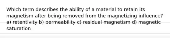 Which term describes the ability of a material to retain its magnetism after being removed from the magnetizing influence? a) retentivity b) permeability c) residual magnetism d) magnetic saturation