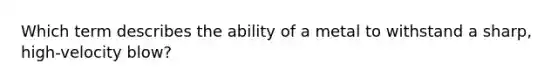 Which term describes the ability of a metal to withstand a sharp, high-velocity blow?