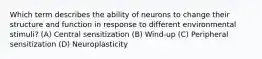 Which term describes the ability of neurons to change their structure and function in response to different environmental stimuli? (A) Central sensitization (B) Wind-up (C) Peripheral sensitization (D) Neuroplasticity