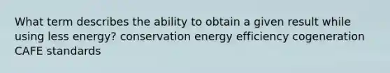 What term describes the ability to obtain a given result while using less energy? conservation energy efficiency cogeneration CAFE standards