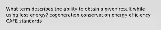 What term describes the ability to obtain a given result while using less energy? cogeneration conservation energy efficiency CAFE standards