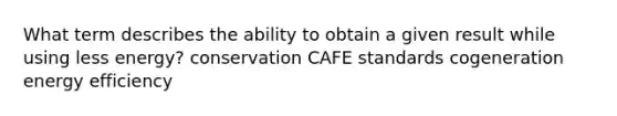 What term describes the ability to obtain a given result while using less energy? conservation CAFE standards cogeneration energy efficiency