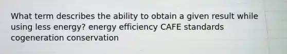 What term describes the ability to obtain a given result while using less energy? energy efficiency CAFE standards cogeneration conservation