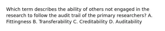 Which term describes the ability of others not engaged in the research to follow the audit trail of the primary researchers? A. Fittingness B. Transferability C. Creditability D. Auditability