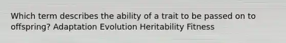 Which term describes the ability of a trait to be passed on to offspring? Adaptation Evolution Heritability Fitness