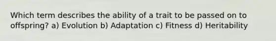 Which term describes the ability of a trait to be passed on to offspring? a) Evolution b) Adaptation c) Fitness d) Heritability