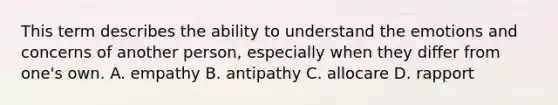 This term describes the ability to understand the emotions and concerns of another person, especially when they differ from one's own. A. empathy B. antipathy C. allocare D. rapport