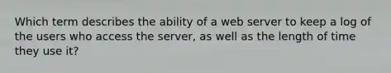 Which term describes the ability of a web server to keep a log of the users who access the server, as well as the length of time they use it?