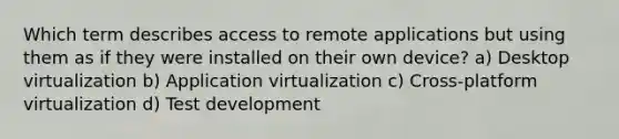 Which term describes access to remote applications but using them as if they were installed on their own device? a) Desktop virtualization b) Application virtualization c) Cross-platform virtualization d) Test development