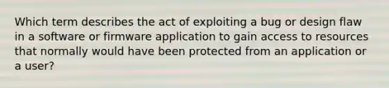 Which term describes the act of exploiting a bug or design flaw in a software or firmware application to gain access to resources that normally would have been protected from an application or a user?