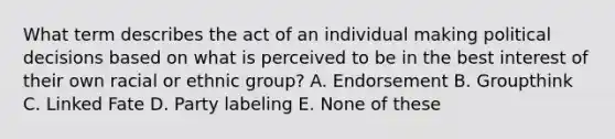 What term describes the act of an individual making political decisions based on what is perceived to be in the best interest of their own racial or ethnic group? A. Endorsement B. Groupthink C. Linked Fate D. Party labeling E. None of these