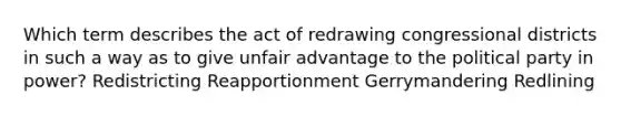 Which term describes the act of redrawing congressional districts in such a way as to give unfair advantage to the political party in power? Redistricting Reapportionment Gerrymandering Redlining