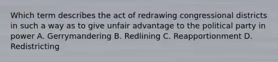 Which term describes the act of redrawing congressional districts in such a way as to give unfair advantage to the political party in power A. Gerrymandering B. Redlining C. Reapportionment D. Redistricting