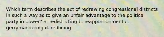 Which term describes the act of redrawing congressional districts in such a way as to give an unfair advantage to the political party in power? a. redistricting b. reapportionment c. gerrymandering d. redlining