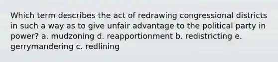 Which term describes the act of redrawing congressional districts in such a way as to give unfair advantage to the political party in power? a. mudzoning d. reapportionment b. redistricting e. gerrymandering c. redlining