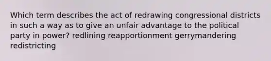 Which term describes the act of redrawing congressional districts in such a way as to give an unfair advantage to the political party in power? redlining reapportionment gerrymandering redistricting