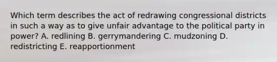 Which term describes the act of redrawing congressional districts in such a way as to give unfair advantage to the political party in power? A. redlining B. gerrymandering C. mudzoning D. redistricting E. reapportionment