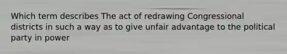 Which term describes The act of redrawing Congressional districts in such a way as to give unfair advantage to the political party in power