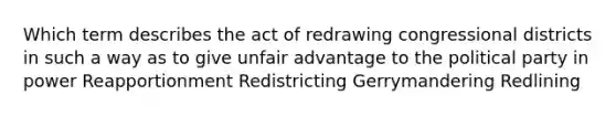 Which term describes the act of redrawing congressional districts in such a way as to give unfair advantage to the political party in power Reapportionment Redistricting Gerrymandering Redlining