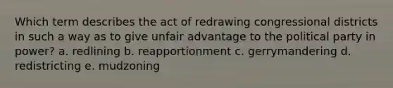 Which term describes the act of redrawing congressional districts in such a way as to give unfair advantage to the political party in power? a. redlining b. reapportionment c. gerrymandering d. redistricting e. mudzoning